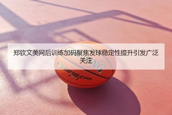 郑钦文美网后训练加码聚焦发球稳定性提升引发广泛关注